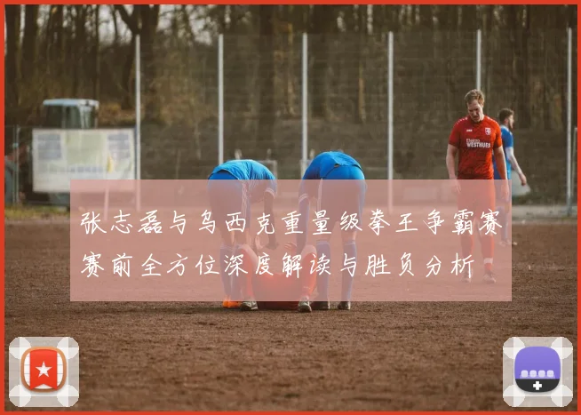 张志磊与乌西克重量级拳王争霸赛赛前全方位深度解读与胜负分析
