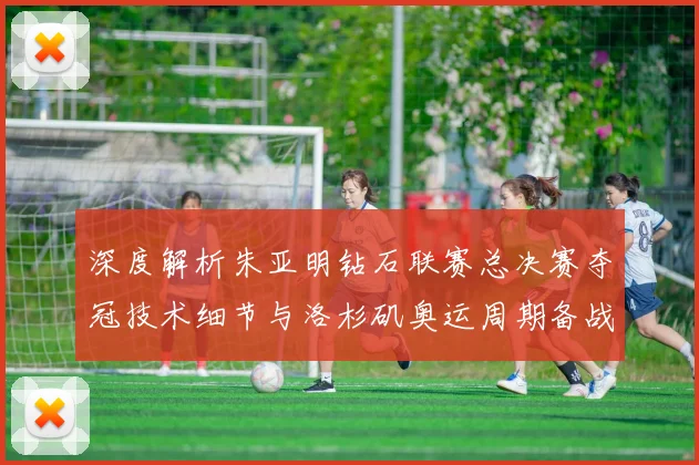 深度解析朱亚明钻石联赛总决赛夺冠技术细节与洛杉矶奥运周期备战展望