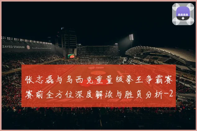 张志磊与乌西克重量级拳王争霸赛赛前全方位深度解读与胜负分析